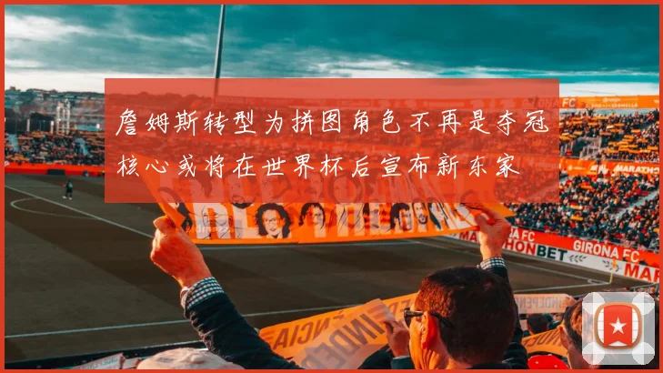 詹姆斯转型为拼图角色不再是夺冠核心或将在世界杯后宣布新东家