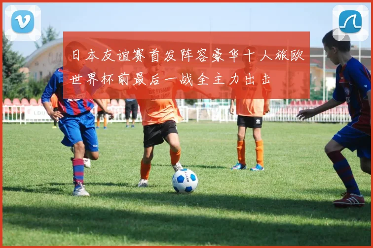 日本友谊赛首发阵容豪华十人旅欧世界杯前最后一战全主力出击
