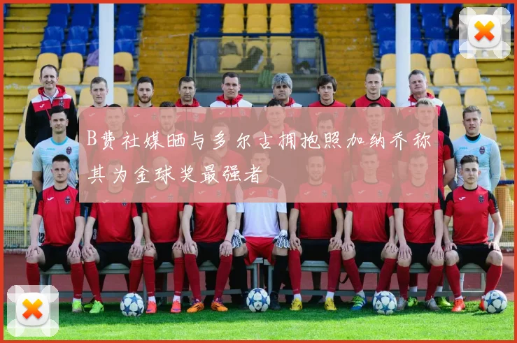 B费社媒晒与多尔古拥抱照加纳乔称其为金球奖最强者