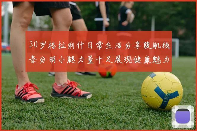 30岁格拉利什日常生活分享腹肌线条分明小腿力量十足展现健康魅力