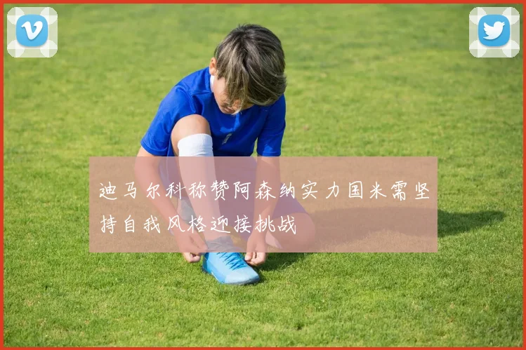 迪马尔科称赞阿森纳实力国米需坚持自我风格迎接挑战