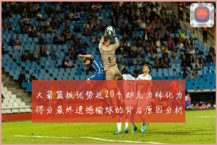 火箭篮板优势近20个却无力转化为得分最终遗憾输球的背后原因分析