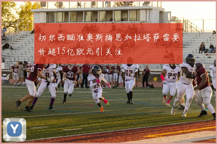 切尔西瞄准奥斯梅恩加拉塔萨雷要价超15亿欧元引关注