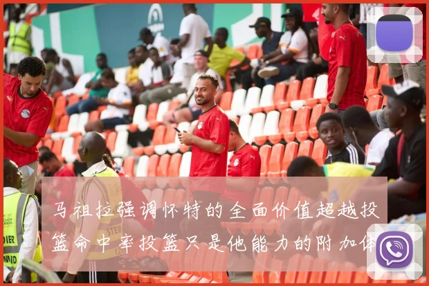马祖拉强调怀特的全面价值超越投篮命中率投篮只是他能力的附加体现