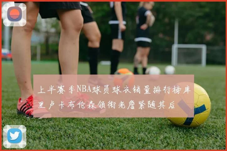 上半赛季NBA球员球衣销量排行榜库里卢卡布伦森领衔老詹紧随其后
