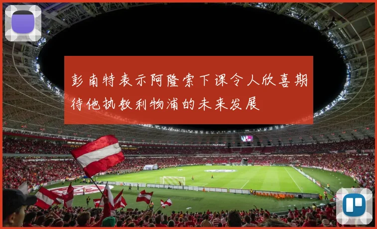 彭南特表示阿隆索下课令人欣喜期待他执教利物浦的未来发展