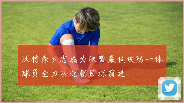 沃特森立志成为联盟最佳攻防一体球员全力以赴朝目标前进