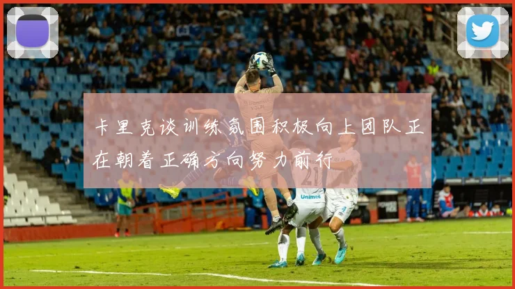 卡里克谈训练氛围积极向上团队正在朝着正确方向努力前行