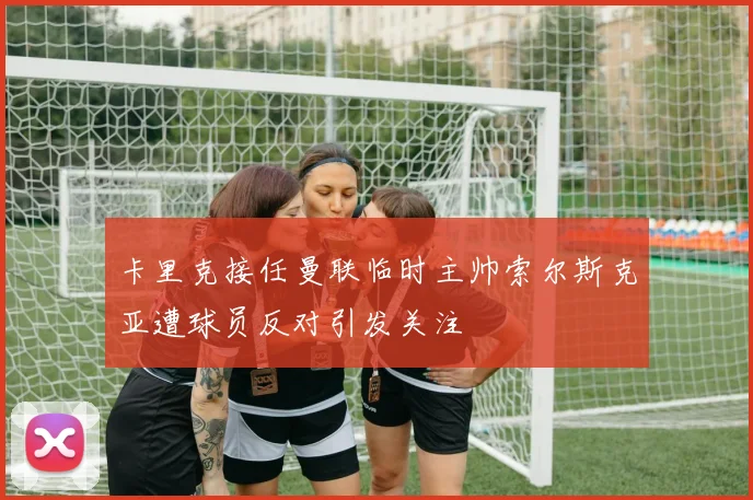 卡里克接任曼联临时主帅索尔斯克亚遭球员反对引发关注