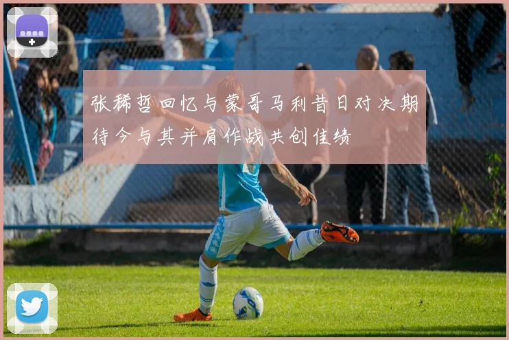 张稀哲回忆与蒙哥马利昔日对决期待今与其并肩作战共创佳绩