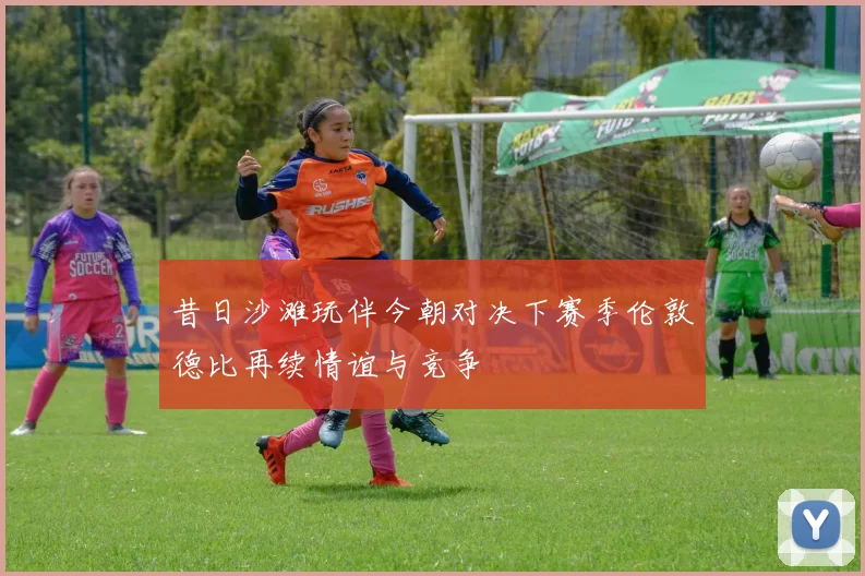 昔日沙滩玩伴今朝对决下赛季伦敦德比再续情谊与竞争