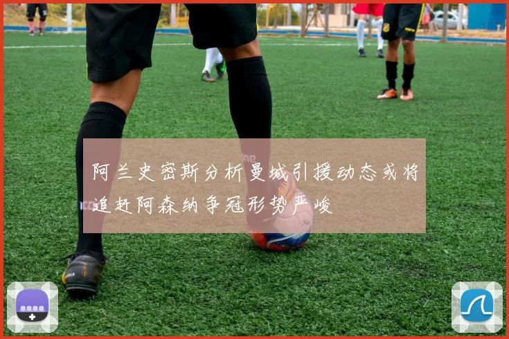 阿兰史密斯分析曼城引援动态或将追赶阿森纳争冠形势严峻